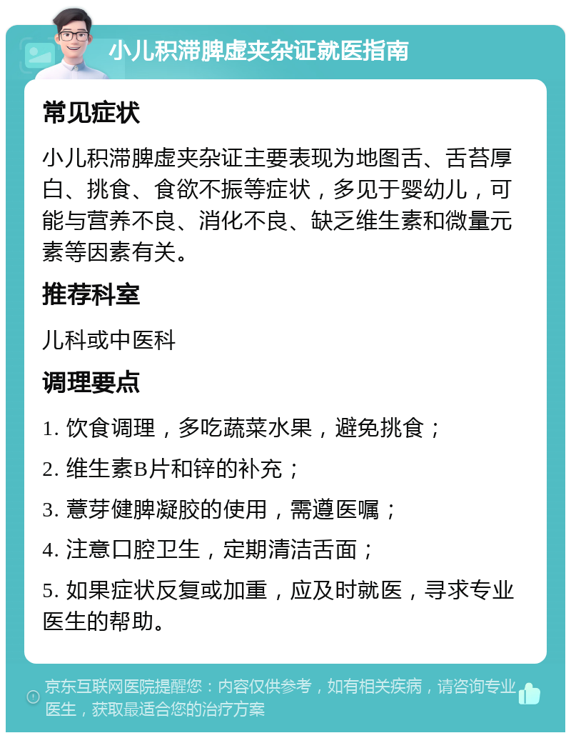 小儿积滞脾虚夹杂证就医指南 常见症状 小儿积滞脾虚夹杂证主要表现为地图舌、舌苔厚白、挑食、食欲不振等症状，多见于婴幼儿，可能与营养不良、消化不良、缺乏维生素和微量元素等因素有关。 推荐科室 儿科或中医科 调理要点 1. 饮食调理，多吃蔬菜水果，避免挑食； 2. 维生素B片和锌的补充； 3. 薏芽健脾凝胶的使用，需遵医嘱； 4. 注意口腔卫生，定期清洁舌面； 5. 如果症状反复或加重，应及时就医，寻求专业医生的帮助。