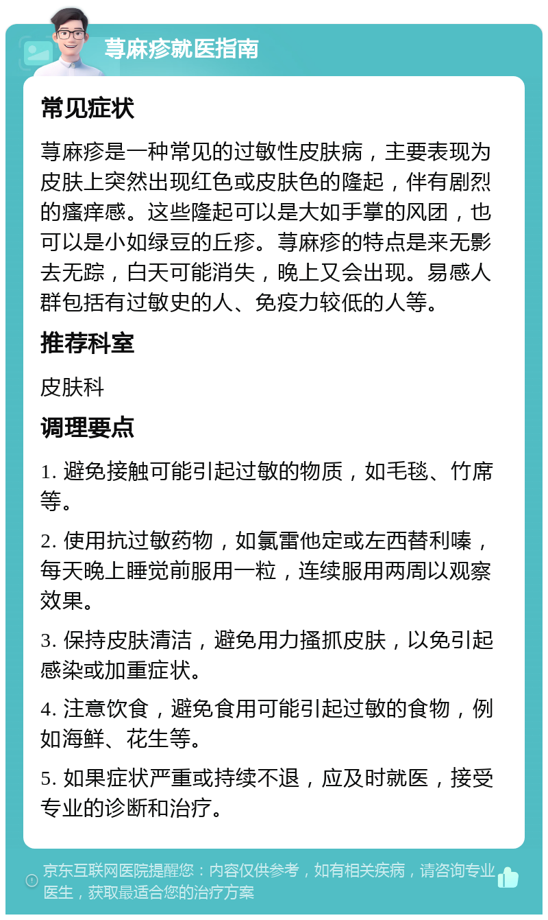 荨麻疹就医指南 常见症状 荨麻疹是一种常见的过敏性皮肤病，主要表现为皮肤上突然出现红色或皮肤色的隆起，伴有剧烈的瘙痒感。这些隆起可以是大如手掌的风团，也可以是小如绿豆的丘疹。荨麻疹的特点是来无影去无踪，白天可能消失，晚上又会出现。易感人群包括有过敏史的人、免疫力较低的人等。 推荐科室 皮肤科 调理要点 1. 避免接触可能引起过敏的物质，如毛毯、竹席等。 2. 使用抗过敏药物，如氯雷他定或左西替利嗪，每天晚上睡觉前服用一粒，连续服用两周以观察效果。 3. 保持皮肤清洁，避免用力搔抓皮肤，以免引起感染或加重症状。 4. 注意饮食，避免食用可能引起过敏的食物，例如海鲜、花生等。 5. 如果症状严重或持续不退，应及时就医，接受专业的诊断和治疗。