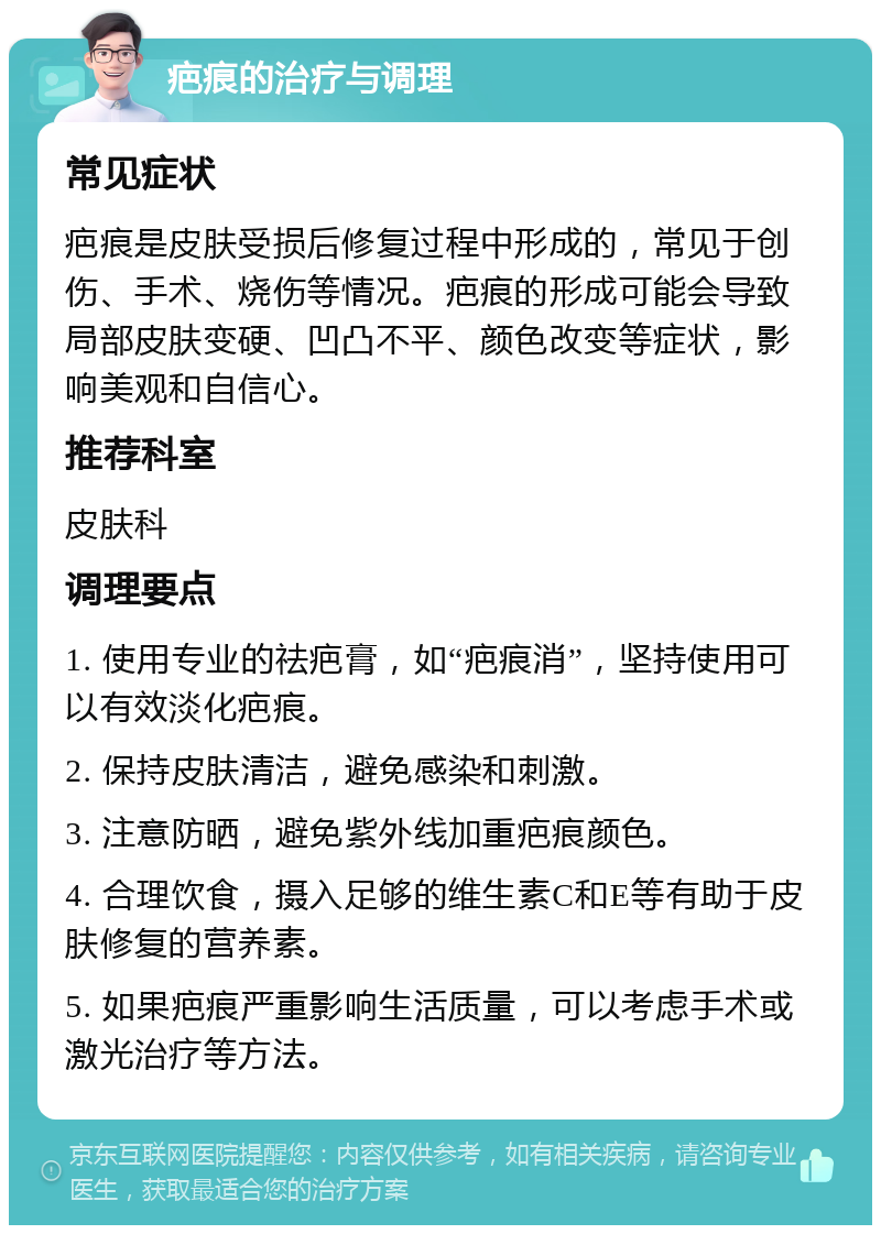 疤痕的治疗与调理 常见症状 疤痕是皮肤受损后修复过程中形成的，常见于创伤、手术、烧伤等情况。疤痕的形成可能会导致局部皮肤变硬、凹凸不平、颜色改变等症状，影响美观和自信心。 推荐科室 皮肤科 调理要点 1. 使用专业的祛疤膏，如“疤痕消”，坚持使用可以有效淡化疤痕。 2. 保持皮肤清洁，避免感染和刺激。 3. 注意防晒，避免紫外线加重疤痕颜色。 4. 合理饮食，摄入足够的维生素C和E等有助于皮肤修复的营养素。 5. 如果疤痕严重影响生活质量，可以考虑手术或激光治疗等方法。