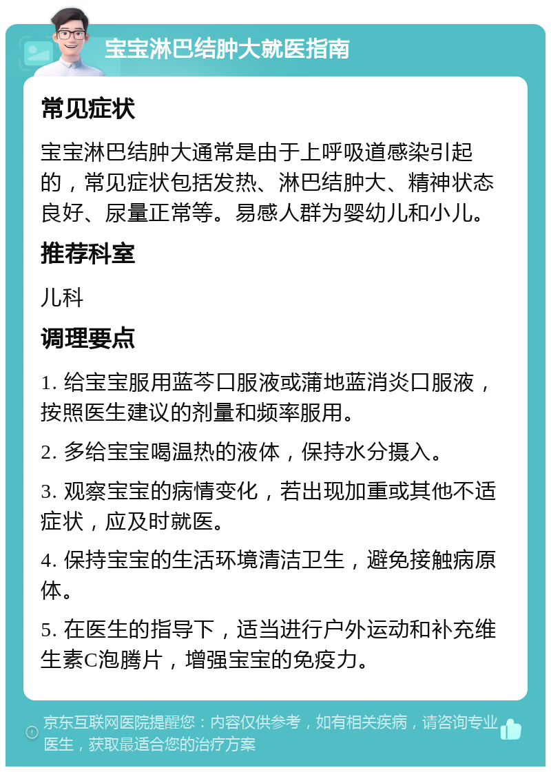 宝宝淋巴结肿大就医指南 常见症状 宝宝淋巴结肿大通常是由于上呼吸道感染引起的，常见症状包括发热、淋巴结肿大、精神状态良好、尿量正常等。易感人群为婴幼儿和小儿。 推荐科室 儿科 调理要点 1. 给宝宝服用蓝芩口服液或蒲地蓝消炎口服液，按照医生建议的剂量和频率服用。 2. 多给宝宝喝温热的液体，保持水分摄入。 3. 观察宝宝的病情变化，若出现加重或其他不适症状，应及时就医。 4. 保持宝宝的生活环境清洁卫生，避免接触病原体。 5. 在医生的指导下，适当进行户外运动和补充维生素C泡腾片，增强宝宝的免疫力。