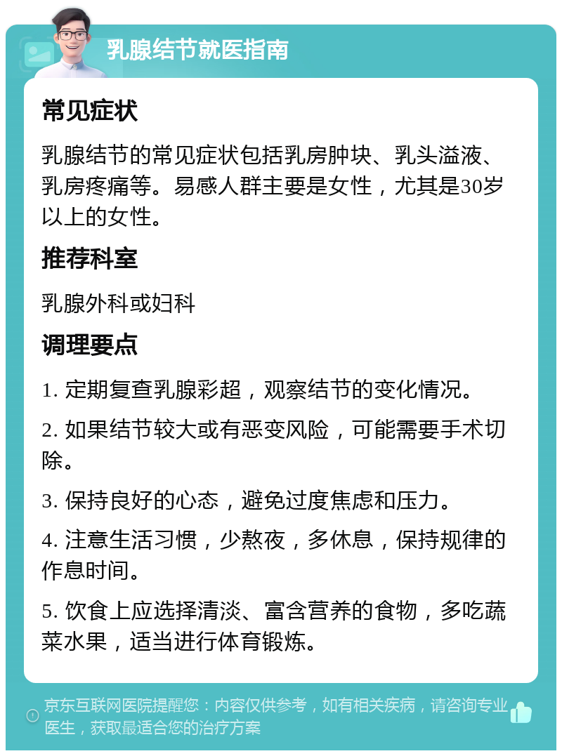 乳腺结节就医指南 常见症状 乳腺结节的常见症状包括乳房肿块、乳头溢液、乳房疼痛等。易感人群主要是女性，尤其是30岁以上的女性。 推荐科室 乳腺外科或妇科 调理要点 1. 定期复查乳腺彩超，观察结节的变化情况。 2. 如果结节较大或有恶变风险，可能需要手术切除。 3. 保持良好的心态，避免过度焦虑和压力。 4. 注意生活习惯，少熬夜，多休息，保持规律的作息时间。 5. 饮食上应选择清淡、富含营养的食物，多吃蔬菜水果，适当进行体育锻炼。