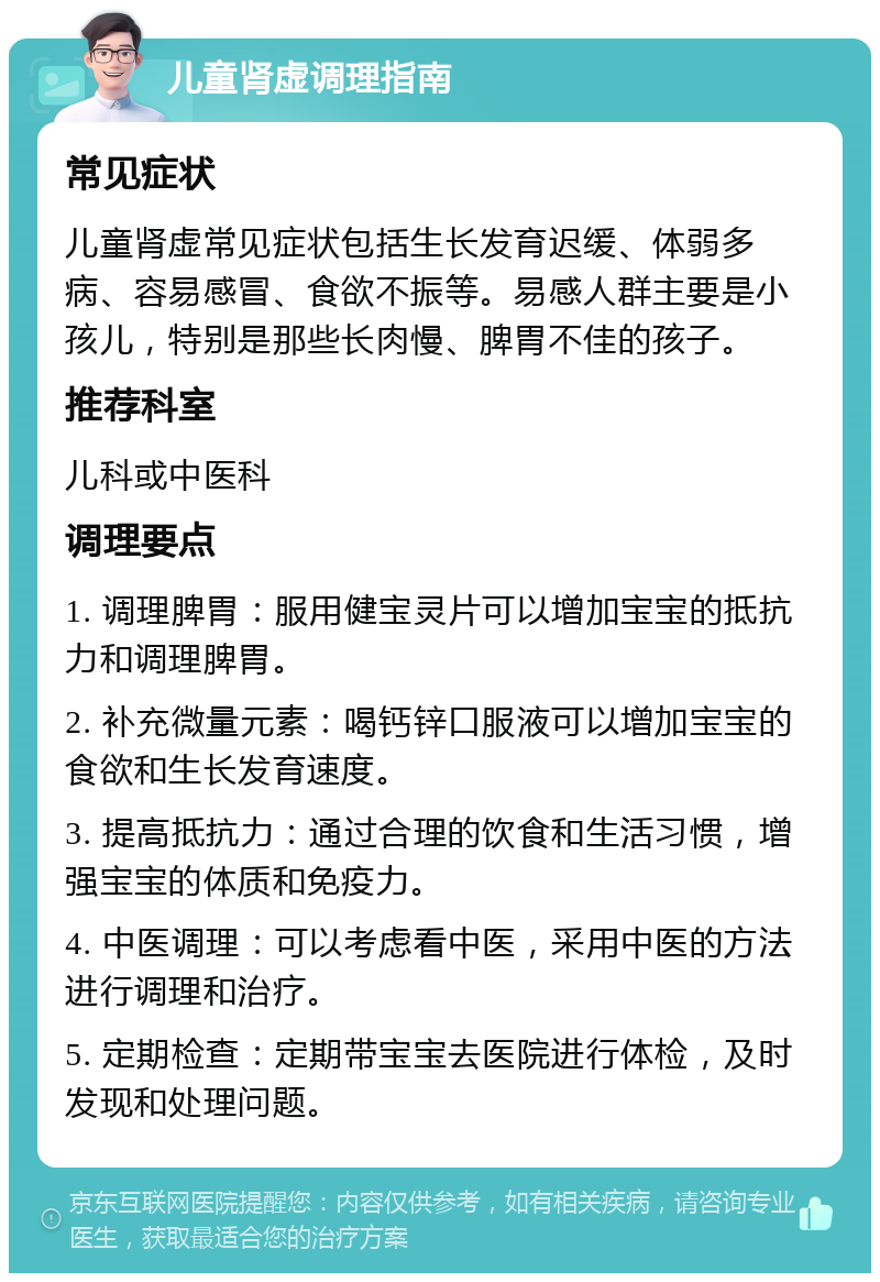 儿童肾虚调理指南 常见症状 儿童肾虚常见症状包括生长发育迟缓、体弱多病、容易感冒、食欲不振等。易感人群主要是小孩儿，特别是那些长肉慢、脾胃不佳的孩子。 推荐科室 儿科或中医科 调理要点 1. 调理脾胃：服用健宝灵片可以增加宝宝的抵抗力和调理脾胃。 2. 补充微量元素：喝钙锌口服液可以增加宝宝的食欲和生长发育速度。 3. 提高抵抗力：通过合理的饮食和生活习惯，增强宝宝的体质和免疫力。 4. 中医调理：可以考虑看中医，采用中医的方法进行调理和治疗。 5. 定期检查：定期带宝宝去医院进行体检，及时发现和处理问题。