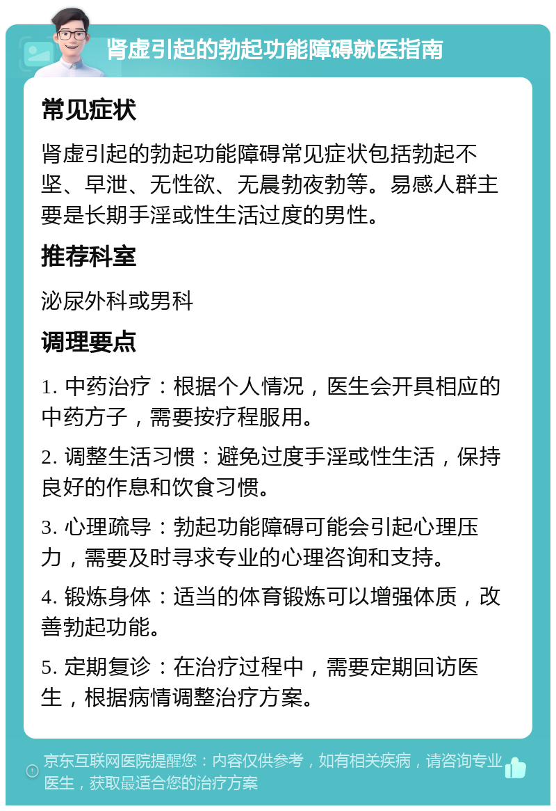 肾虚引起的勃起功能障碍就医指南 常见症状 肾虚引起的勃起功能障碍常见症状包括勃起不坚、早泄、无性欲、无晨勃夜勃等。易感人群主要是长期手淫或性生活过度的男性。 推荐科室 泌尿外科或男科 调理要点 1. 中药治疗：根据个人情况，医生会开具相应的中药方子，需要按疗程服用。 2. 调整生活习惯：避免过度手淫或性生活，保持良好的作息和饮食习惯。 3. 心理疏导：勃起功能障碍可能会引起心理压力，需要及时寻求专业的心理咨询和支持。 4. 锻炼身体：适当的体育锻炼可以增强体质，改善勃起功能。 5. 定期复诊：在治疗过程中，需要定期回访医生，根据病情调整治疗方案。