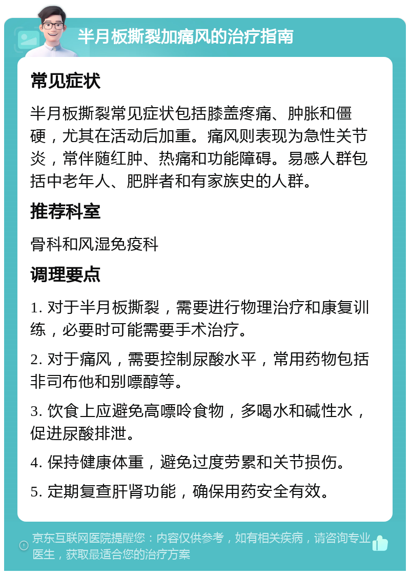 半月板撕裂加痛风的治疗指南 常见症状 半月板撕裂常见症状包括膝盖疼痛、肿胀和僵硬，尤其在活动后加重。痛风则表现为急性关节炎，常伴随红肿、热痛和功能障碍。易感人群包括中老年人、肥胖者和有家族史的人群。 推荐科室 骨科和风湿免疫科 调理要点 1. 对于半月板撕裂，需要进行物理治疗和康复训练，必要时可能需要手术治疗。 2. 对于痛风，需要控制尿酸水平，常用药物包括非司布他和别嘌醇等。 3. 饮食上应避免高嘌呤食物，多喝水和碱性水，促进尿酸排泄。 4. 保持健康体重，避免过度劳累和关节损伤。 5. 定期复查肝肾功能，确保用药安全有效。