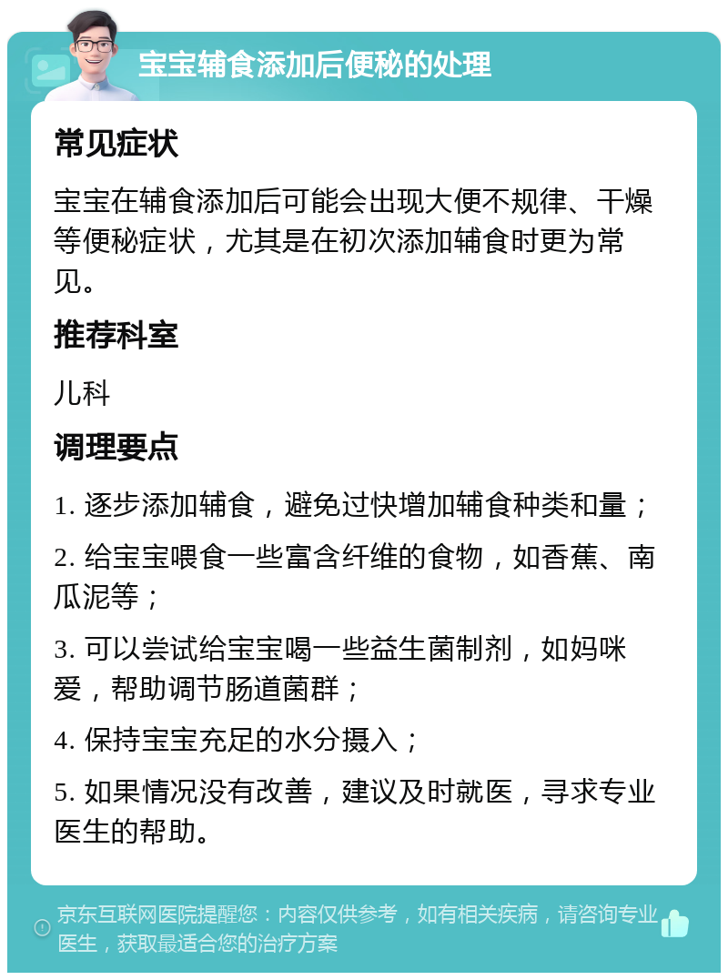 宝宝辅食添加后便秘的处理 常见症状 宝宝在辅食添加后可能会出现大便不规律、干燥等便秘症状，尤其是在初次添加辅食时更为常见。 推荐科室 儿科 调理要点 1. 逐步添加辅食，避免过快增加辅食种类和量； 2. 给宝宝喂食一些富含纤维的食物，如香蕉、南瓜泥等； 3. 可以尝试给宝宝喝一些益生菌制剂，如妈咪爱，帮助调节肠道菌群； 4. 保持宝宝充足的水分摄入； 5. 如果情况没有改善，建议及时就医，寻求专业医生的帮助。