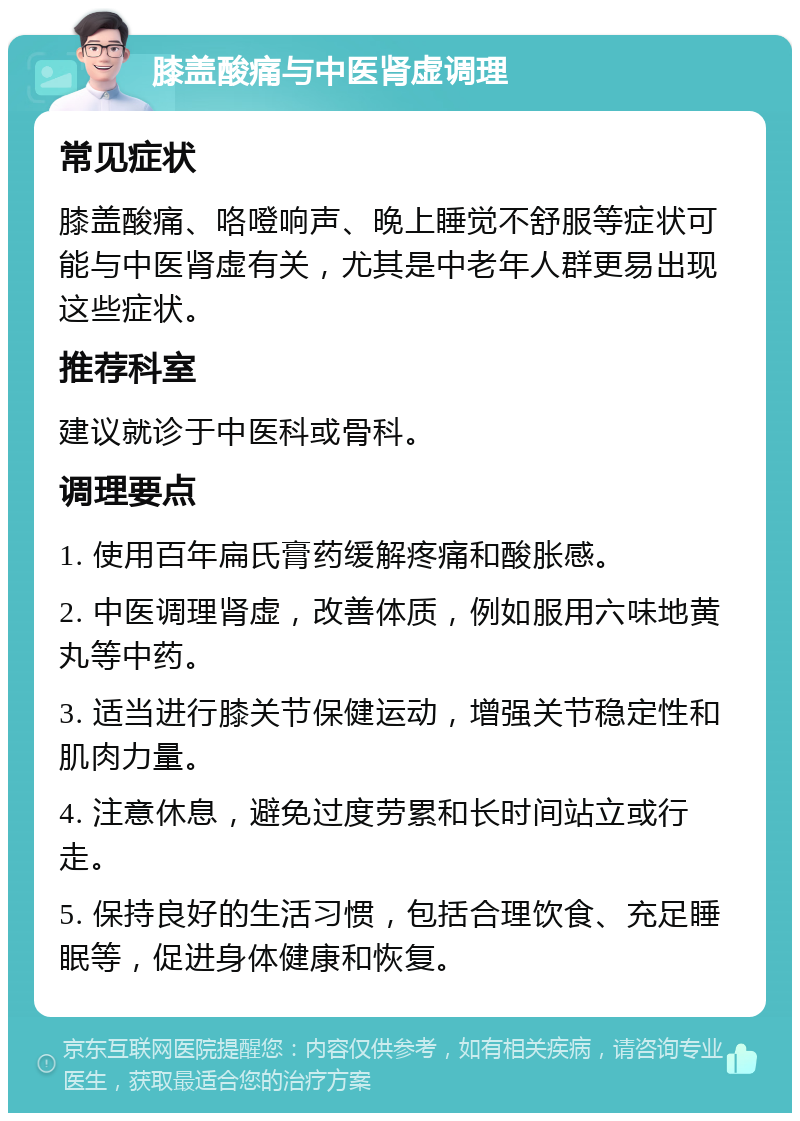 膝盖酸痛与中医肾虚调理 常见症状 膝盖酸痛、咯噔响声、晚上睡觉不舒服等症状可能与中医肾虚有关，尤其是中老年人群更易出现这些症状。 推荐科室 建议就诊于中医科或骨科。 调理要点 1. 使用百年扁氏膏药缓解疼痛和酸胀感。 2. 中医调理肾虚，改善体质，例如服用六味地黄丸等中药。 3. 适当进行膝关节保健运动，增强关节稳定性和肌肉力量。 4. 注意休息，避免过度劳累和长时间站立或行走。 5. 保持良好的生活习惯，包括合理饮食、充足睡眠等，促进身体健康和恢复。