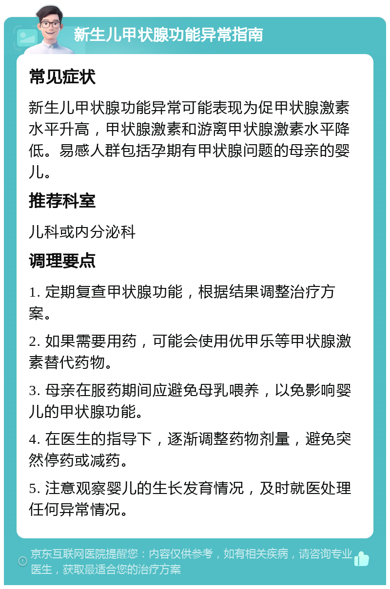 新生儿甲状腺功能异常指南 常见症状 新生儿甲状腺功能异常可能表现为促甲状腺激素水平升高，甲状腺激素和游离甲状腺激素水平降低。易感人群包括孕期有甲状腺问题的母亲的婴儿。 推荐科室 儿科或内分泌科 调理要点 1. 定期复查甲状腺功能，根据结果调整治疗方案。 2. 如果需要用药，可能会使用优甲乐等甲状腺激素替代药物。 3. 母亲在服药期间应避免母乳喂养，以免影响婴儿的甲状腺功能。 4. 在医生的指导下，逐渐调整药物剂量，避免突然停药或减药。 5. 注意观察婴儿的生长发育情况，及时就医处理任何异常情况。