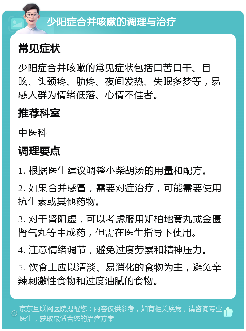 少阳症合并咳嗽的调理与治疗 常见症状 少阳症合并咳嗽的常见症状包括口苦口干、目眩、头颈疼、肋疼、夜间发热、失眠多梦等，易感人群为情绪低落、心情不佳者。 推荐科室 中医科 调理要点 1. 根据医生建议调整小柴胡汤的用量和配方。 2. 如果合并感冒，需要对症治疗，可能需要使用抗生素或其他药物。 3. 对于肾阴虚，可以考虑服用知柏地黄丸或金匮肾气丸等中成药，但需在医生指导下使用。 4. 注意情绪调节，避免过度劳累和精神压力。 5. 饮食上应以清淡、易消化的食物为主，避免辛辣刺激性食物和过度油腻的食物。