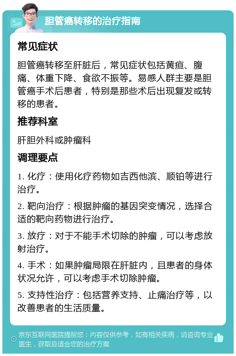 胆管癌转移的治疗指南 常见症状 胆管癌转移至肝脏后，常见症状包括黄疸、腹痛、体重下降、食欲不振等。易感人群主要是胆管癌手术后患者，特别是那些术后出现复发或转移的患者。 推荐科室 肝胆外科或肿瘤科 调理要点 1. 化疗：使用化疗药物如吉西他滨、顺铂等进行治疗。 2. 靶向治疗：根据肿瘤的基因突变情况，选择合适的靶向药物进行治疗。 3. 放疗：对于不能手术切除的肿瘤，可以考虑放射治疗。 4. 手术：如果肿瘤局限在肝脏内，且患者的身体状况允许，可以考虑手术切除肿瘤。 5. 支持性治疗：包括营养支持、止痛治疗等，以改善患者的生活质量。