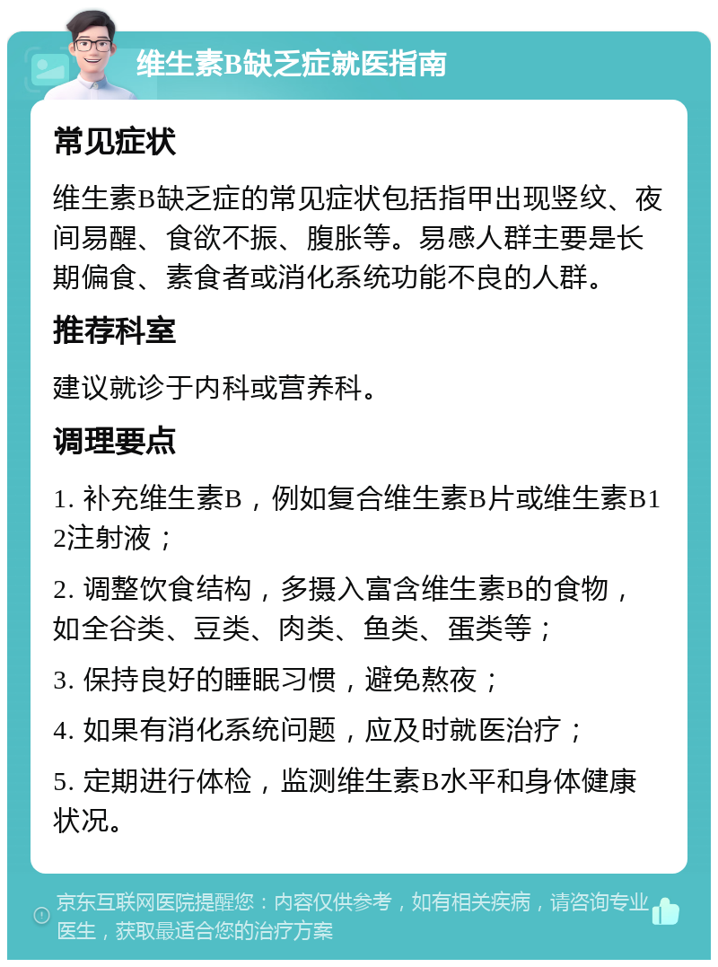 维生素B缺乏症就医指南 常见症状 维生素B缺乏症的常见症状包括指甲出现竖纹、夜间易醒、食欲不振、腹胀等。易感人群主要是长期偏食、素食者或消化系统功能不良的人群。 推荐科室 建议就诊于内科或营养科。 调理要点 1. 补充维生素B，例如复合维生素B片或维生素B12注射液； 2. 调整饮食结构，多摄入富含维生素B的食物，如全谷类、豆类、肉类、鱼类、蛋类等； 3. 保持良好的睡眠习惯，避免熬夜； 4. 如果有消化系统问题，应及时就医治疗； 5. 定期进行体检，监测维生素B水平和身体健康状况。