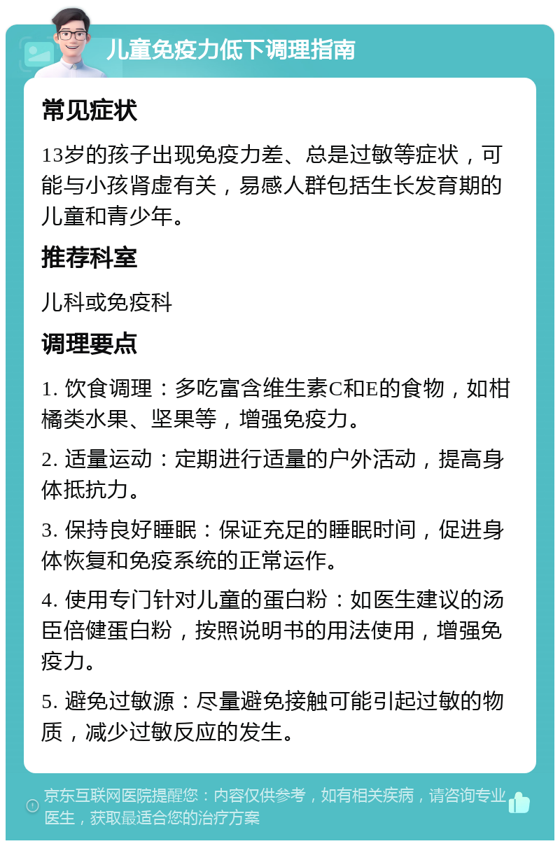 儿童免疫力低下调理指南 常见症状 13岁的孩子出现免疫力差、总是过敏等症状，可能与小孩肾虚有关，易感人群包括生长发育期的儿童和青少年。 推荐科室 儿科或免疫科 调理要点 1. 饮食调理：多吃富含维生素C和E的食物，如柑橘类水果、坚果等，增强免疫力。 2. 适量运动：定期进行适量的户外活动，提高身体抵抗力。 3. 保持良好睡眠：保证充足的睡眠时间，促进身体恢复和免疫系统的正常运作。 4. 使用专门针对儿童的蛋白粉：如医生建议的汤臣倍健蛋白粉，按照说明书的用法使用，增强免疫力。 5. 避免过敏源：尽量避免接触可能引起过敏的物质，减少过敏反应的发生。