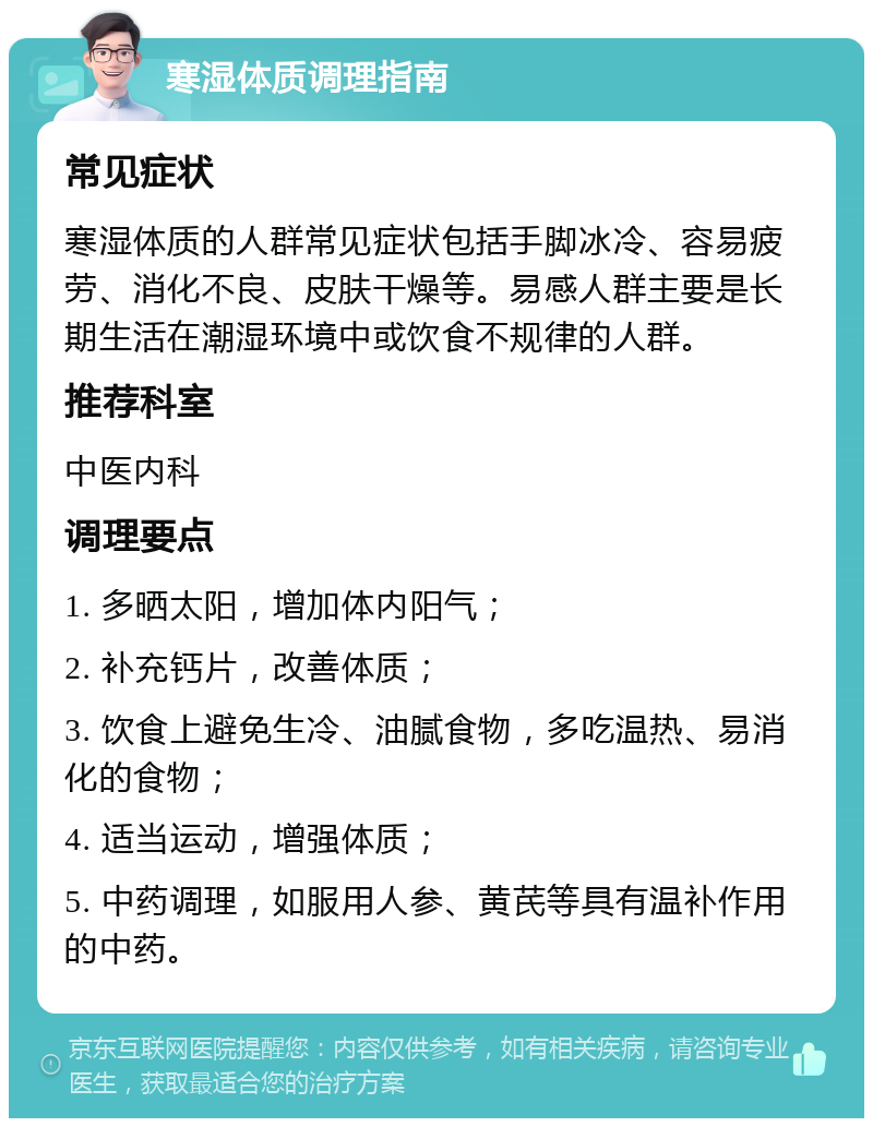 寒湿体质调理指南 常见症状 寒湿体质的人群常见症状包括手脚冰冷、容易疲劳、消化不良、皮肤干燥等。易感人群主要是长期生活在潮湿环境中或饮食不规律的人群。 推荐科室 中医内科 调理要点 1. 多晒太阳，增加体内阳气； 2. 补充钙片，改善体质； 3. 饮食上避免生冷、油腻食物，多吃温热、易消化的食物； 4. 适当运动，增强体质； 5. 中药调理，如服用人参、黄芪等具有温补作用的中药。