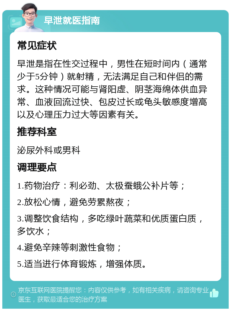 早泄就医指南 常见症状 早泄是指在性交过程中，男性在短时间内（通常少于5分钟）就射精，无法满足自己和伴侣的需求。这种情况可能与肾阳虚、阴茎海绵体供血异常、血液回流过快、包皮过长或龟头敏感度增高以及心理压力过大等因素有关。 推荐科室 泌尿外科或男科 调理要点 1.药物治疗：利必劲、太极蚕蛾公补片等； 2.放松心情，避免劳累熬夜； 3.调整饮食结构，多吃绿叶蔬菜和优质蛋白质，多饮水； 4.避免辛辣等刺激性食物； 5.适当进行体育锻炼，增强体质。