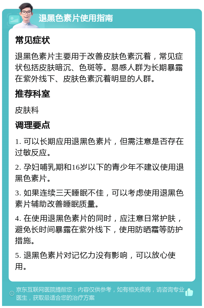 退黑色素片使用指南 常见症状 退黑色素片主要用于改善皮肤色素沉着，常见症状包括皮肤暗沉、色斑等。易感人群为长期暴露在紫外线下、皮肤色素沉着明显的人群。 推荐科室 皮肤科 调理要点 1. 可以长期应用退黑色素片，但需注意是否存在过敏反应。 2. 孕妇哺乳期和16岁以下的青少年不建议使用退黑色素片。 3. 如果连续三天睡眠不佳，可以考虑使用退黑色素片辅助改善睡眠质量。 4. 在使用退黑色素片的同时，应注意日常护肤，避免长时间暴露在紫外线下，使用防晒霜等防护措施。 5. 退黑色素片对记忆力没有影响，可以放心使用。