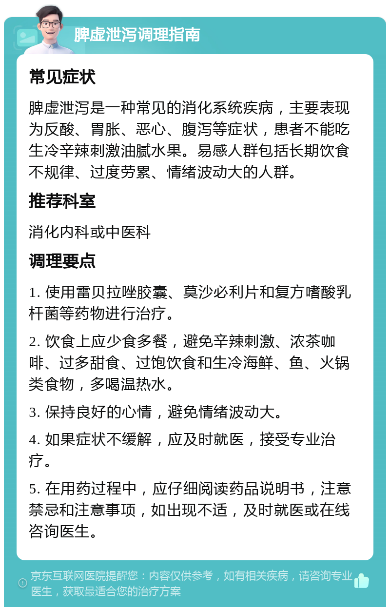 脾虚泄泻调理指南 常见症状 脾虚泄泻是一种常见的消化系统疾病，主要表现为反酸、胃胀、恶心、腹泻等症状，患者不能吃生冷辛辣刺激油腻水果。易感人群包括长期饮食不规律、过度劳累、情绪波动大的人群。 推荐科室 消化内科或中医科 调理要点 1. 使用雷贝拉唑胶囊、莫沙必利片和复方嗜酸乳杆菌等药物进行治疗。 2. 饮食上应少食多餐，避免辛辣刺激、浓茶咖啡、过多甜食、过饱饮食和生冷海鲜、鱼、火锅类食物，多喝温热水。 3. 保持良好的心情，避免情绪波动大。 4. 如果症状不缓解，应及时就医，接受专业治疗。 5. 在用药过程中，应仔细阅读药品说明书，注意禁忌和注意事项，如出现不适，及时就医或在线咨询医生。