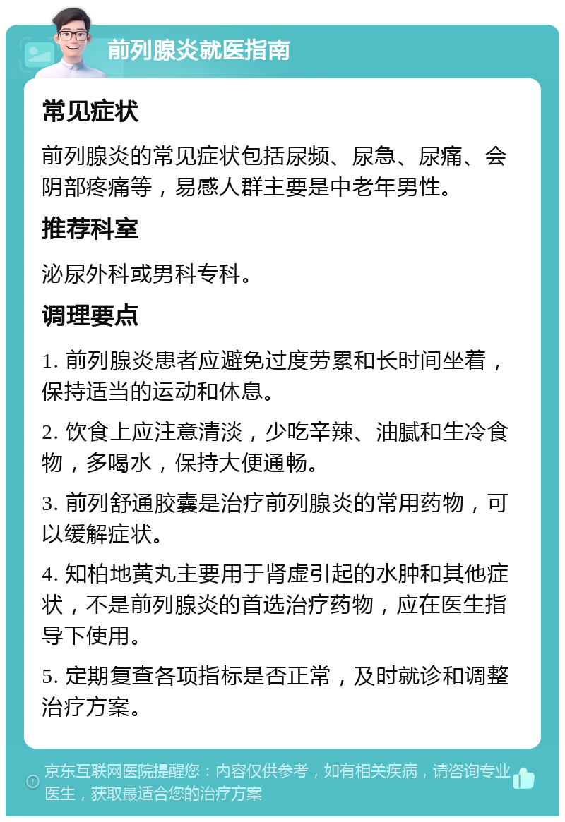 前列腺炎就医指南 常见症状 前列腺炎的常见症状包括尿频、尿急、尿痛、会阴部疼痛等，易感人群主要是中老年男性。 推荐科室 泌尿外科或男科专科。 调理要点 1. 前列腺炎患者应避免过度劳累和长时间坐着，保持适当的运动和休息。 2. 饮食上应注意清淡，少吃辛辣、油腻和生冷食物，多喝水，保持大便通畅。 3. 前列舒通胶囊是治疗前列腺炎的常用药物，可以缓解症状。 4. 知柏地黄丸主要用于肾虚引起的水肿和其他症状，不是前列腺炎的首选治疗药物，应在医生指导下使用。 5. 定期复查各项指标是否正常，及时就诊和调整治疗方案。