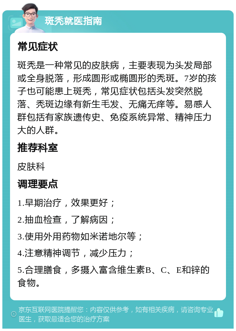 斑秃就医指南 常见症状 斑秃是一种常见的皮肤病，主要表现为头发局部或全身脱落，形成圆形或椭圆形的秃斑。7岁的孩子也可能患上斑秃，常见症状包括头发突然脱落、秃斑边缘有新生毛发、无痛无痒等。易感人群包括有家族遗传史、免疫系统异常、精神压力大的人群。 推荐科室 皮肤科 调理要点 1.早期治疗，效果更好； 2.抽血检查，了解病因； 3.使用外用药物如米诺地尔等； 4.注意精神调节，减少压力； 5.合理膳食，多摄入富含维生素B、C、E和锌的食物。