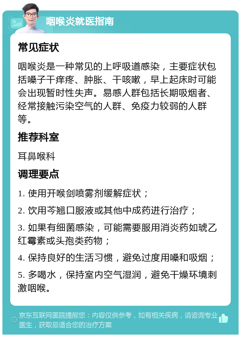 咽喉炎就医指南 常见症状 咽喉炎是一种常见的上呼吸道感染，主要症状包括嗓子干痒疼、肿胀、干咳嗽，早上起床时可能会出现暂时性失声。易感人群包括长期吸烟者、经常接触污染空气的人群、免疫力较弱的人群等。 推荐科室 耳鼻喉科 调理要点 1. 使用开喉剑喷雾剂缓解症状； 2. 饮用芩翘口服液或其他中成药进行治疗； 3. 如果有细菌感染，可能需要服用消炎药如琥乙红霉素或头孢类药物； 4. 保持良好的生活习惯，避免过度用嗓和吸烟； 5. 多喝水，保持室内空气湿润，避免干燥环境刺激咽喉。