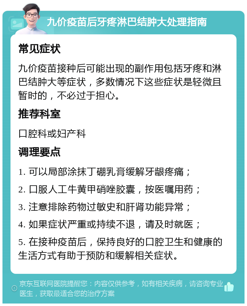 九价疫苗后牙疼淋巴结肿大处理指南 常见症状 九价疫苗接种后可能出现的副作用包括牙疼和淋巴结肿大等症状，多数情况下这些症状是轻微且暂时的，不必过于担心。 推荐科室 口腔科或妇产科 调理要点 1. 可以局部涂抹丁硼乳膏缓解牙龈疼痛； 2. 口服人工牛黄甲硝唑胶囊，按医嘱用药； 3. 注意排除药物过敏史和肝肾功能异常； 4. 如果症状严重或持续不退，请及时就医； 5. 在接种疫苗后，保持良好的口腔卫生和健康的生活方式有助于预防和缓解相关症状。