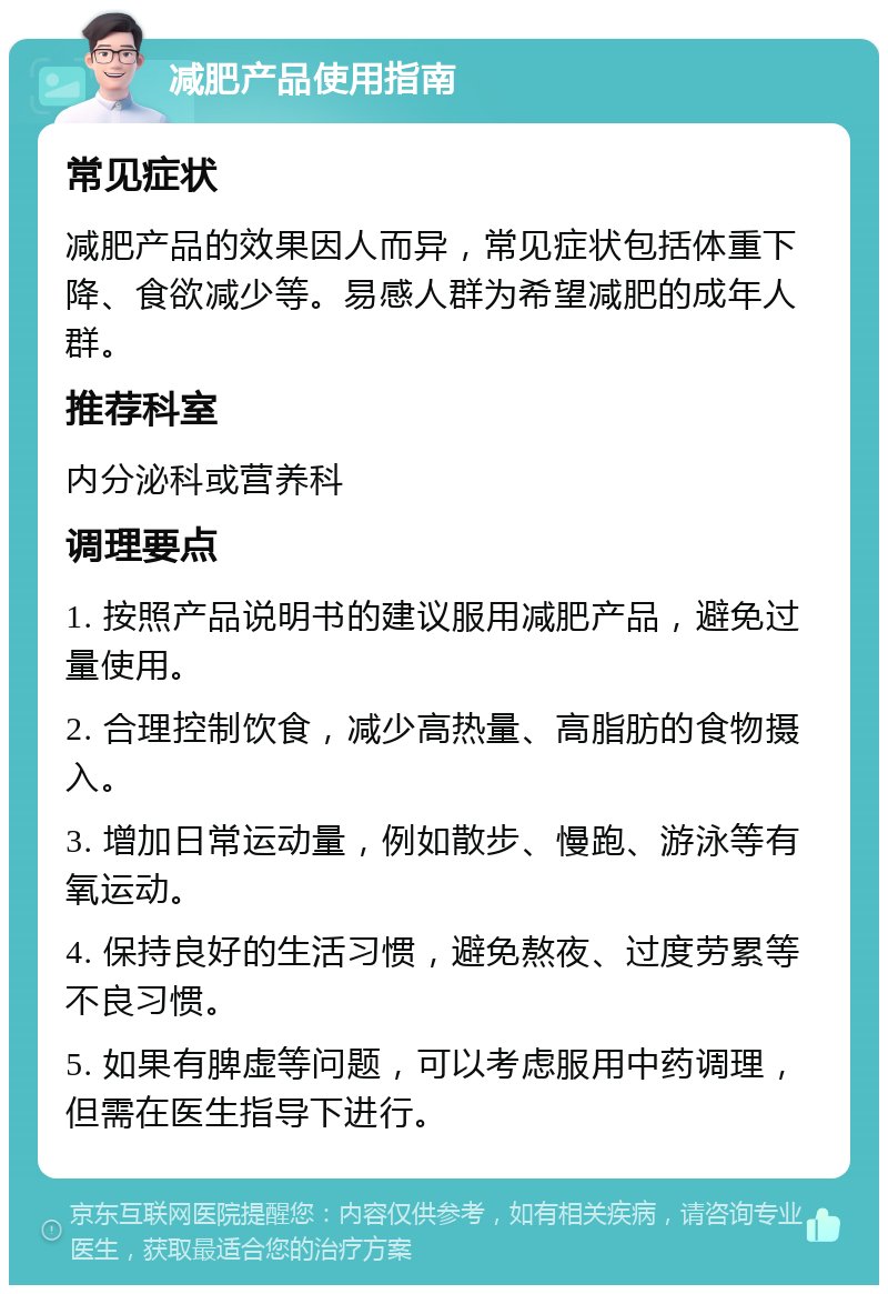 减肥产品使用指南 常见症状 减肥产品的效果因人而异，常见症状包括体重下降、食欲减少等。易感人群为希望减肥的成年人群。 推荐科室 内分泌科或营养科 调理要点 1. 按照产品说明书的建议服用减肥产品，避免过量使用。 2. 合理控制饮食，减少高热量、高脂肪的食物摄入。 3. 增加日常运动量，例如散步、慢跑、游泳等有氧运动。 4. 保持良好的生活习惯，避免熬夜、过度劳累等不良习惯。 5. 如果有脾虚等问题，可以考虑服用中药调理，但需在医生指导下进行。