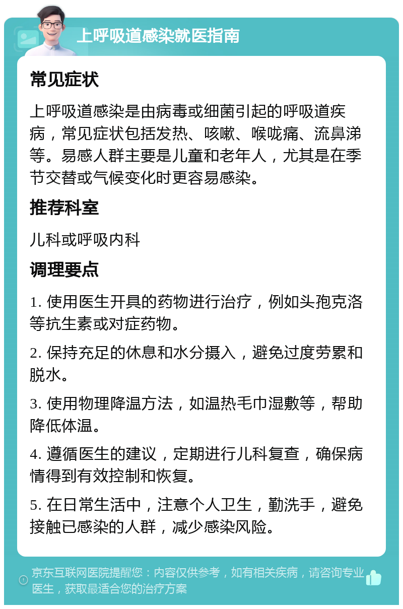 上呼吸道感染就医指南 常见症状 上呼吸道感染是由病毒或细菌引起的呼吸道疾病，常见症状包括发热、咳嗽、喉咙痛、流鼻涕等。易感人群主要是儿童和老年人，尤其是在季节交替或气候变化时更容易感染。 推荐科室 儿科或呼吸内科 调理要点 1. 使用医生开具的药物进行治疗，例如头孢克洛等抗生素或对症药物。 2. 保持充足的休息和水分摄入，避免过度劳累和脱水。 3. 使用物理降温方法，如温热毛巾湿敷等，帮助降低体温。 4. 遵循医生的建议，定期进行儿科复查，确保病情得到有效控制和恢复。 5. 在日常生活中，注意个人卫生，勤洗手，避免接触已感染的人群，减少感染风险。