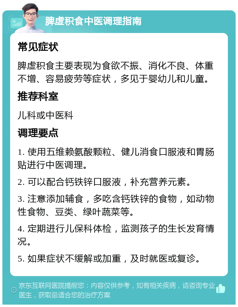 脾虚积食中医调理指南 常见症状 脾虚积食主要表现为食欲不振、消化不良、体重不增、容易疲劳等症状，多见于婴幼儿和儿童。 推荐科室 儿科或中医科 调理要点 1. 使用五维赖氨酸颗粒、健儿消食口服液和胃肠贴进行中医调理。 2. 可以配合钙铁锌口服液，补充营养元素。 3. 注意添加辅食，多吃含钙铁锌的食物，如动物性食物、豆类、绿叶蔬菜等。 4. 定期进行儿保科体检，监测孩子的生长发育情况。 5. 如果症状不缓解或加重，及时就医或复诊。