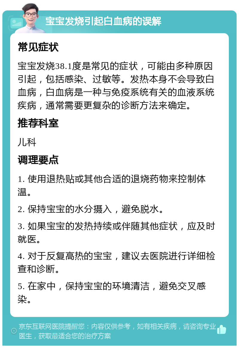 宝宝发烧引起白血病的误解 常见症状 宝宝发烧38.1度是常见的症状，可能由多种原因引起，包括感染、过敏等。发热本身不会导致白血病，白血病是一种与免疫系统有关的血液系统疾病，通常需要更复杂的诊断方法来确定。 推荐科室 儿科 调理要点 1. 使用退热贴或其他合适的退烧药物来控制体温。 2. 保持宝宝的水分摄入，避免脱水。 3. 如果宝宝的发热持续或伴随其他症状，应及时就医。 4. 对于反复高热的宝宝，建议去医院进行详细检查和诊断。 5. 在家中，保持宝宝的环境清洁，避免交叉感染。