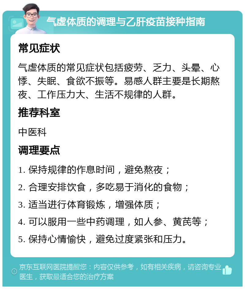 气虚体质的调理与乙肝疫苗接种指南 常见症状 气虚体质的常见症状包括疲劳、乏力、头晕、心悸、失眠、食欲不振等。易感人群主要是长期熬夜、工作压力大、生活不规律的人群。 推荐科室 中医科 调理要点 1. 保持规律的作息时间，避免熬夜； 2. 合理安排饮食，多吃易于消化的食物； 3. 适当进行体育锻炼，增强体质； 4. 可以服用一些中药调理，如人参、黄芪等； 5. 保持心情愉快，避免过度紧张和压力。