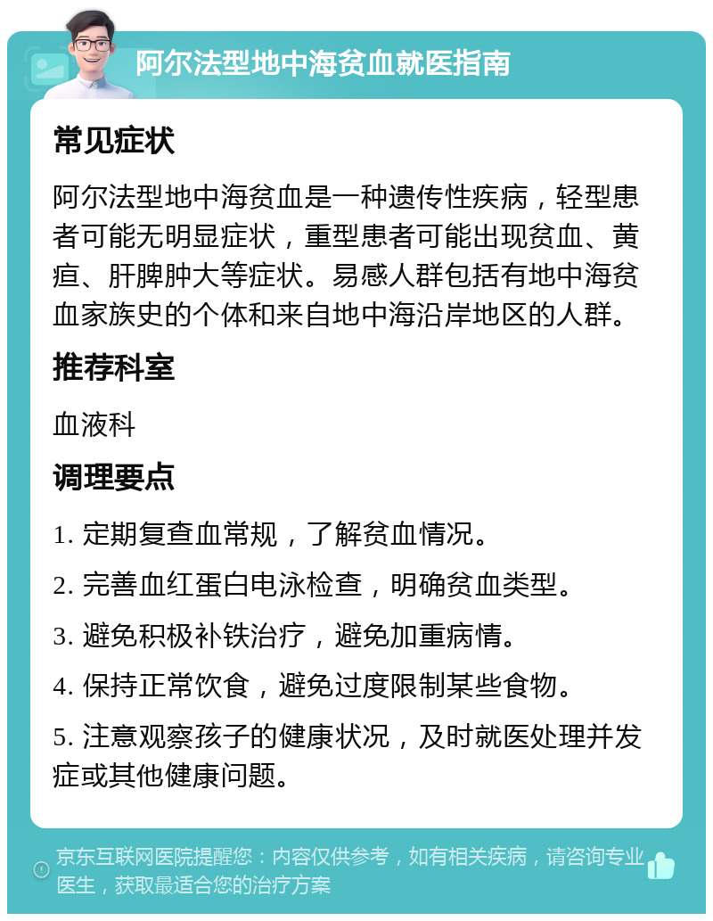 阿尔法型地中海贫血就医指南 常见症状 阿尔法型地中海贫血是一种遗传性疾病，轻型患者可能无明显症状，重型患者可能出现贫血、黄疸、肝脾肿大等症状。易感人群包括有地中海贫血家族史的个体和来自地中海沿岸地区的人群。 推荐科室 血液科 调理要点 1. 定期复查血常规，了解贫血情况。 2. 完善血红蛋白电泳检查，明确贫血类型。 3. 避免积极补铁治疗，避免加重病情。 4. 保持正常饮食，避免过度限制某些食物。 5. 注意观察孩子的健康状况，及时就医处理并发症或其他健康问题。