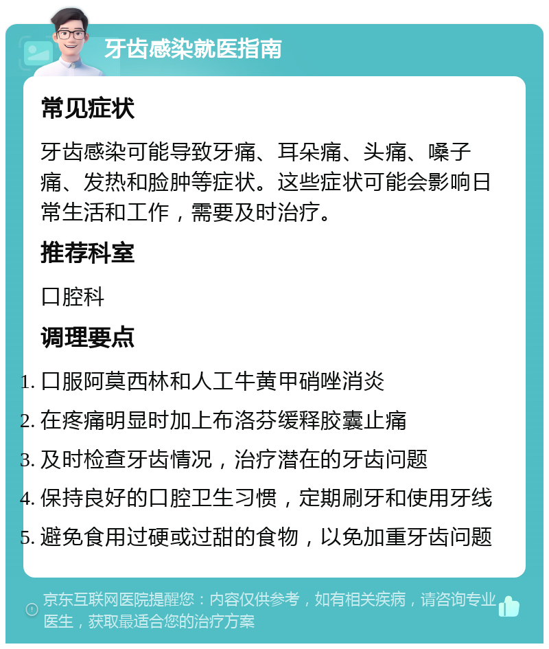 牙齿感染就医指南 常见症状 牙齿感染可能导致牙痛、耳朵痛、头痛、嗓子痛、发热和脸肿等症状。这些症状可能会影响日常生活和工作，需要及时治疗。 推荐科室 口腔科 调理要点 口服阿莫西林和人工牛黄甲硝唑消炎 在疼痛明显时加上布洛芬缓释胶囊止痛 及时检查牙齿情况，治疗潜在的牙齿问题 保持良好的口腔卫生习惯，定期刷牙和使用牙线 避免食用过硬或过甜的食物，以免加重牙齿问题