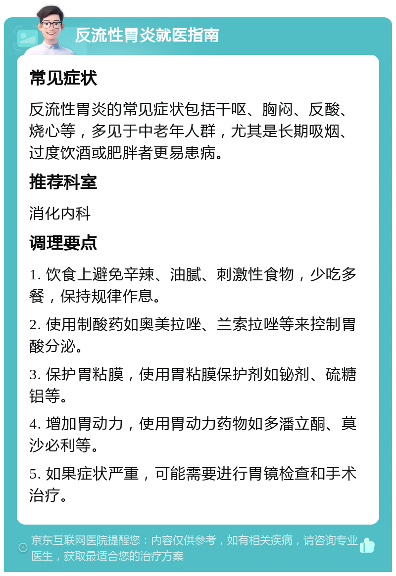 反流性胃炎就医指南 常见症状 反流性胃炎的常见症状包括干呕、胸闷、反酸、烧心等，多见于中老年人群，尤其是长期吸烟、过度饮酒或肥胖者更易患病。 推荐科室 消化内科 调理要点 1. 饮食上避免辛辣、油腻、刺激性食物，少吃多餐，保持规律作息。 2. 使用制酸药如奥美拉唑、兰索拉唑等来控制胃酸分泌。 3. 保护胃粘膜，使用胃粘膜保护剂如铋剂、硫糖铝等。 4. 增加胃动力，使用胃动力药物如多潘立酮、莫沙必利等。 5. 如果症状严重，可能需要进行胃镜检查和手术治疗。