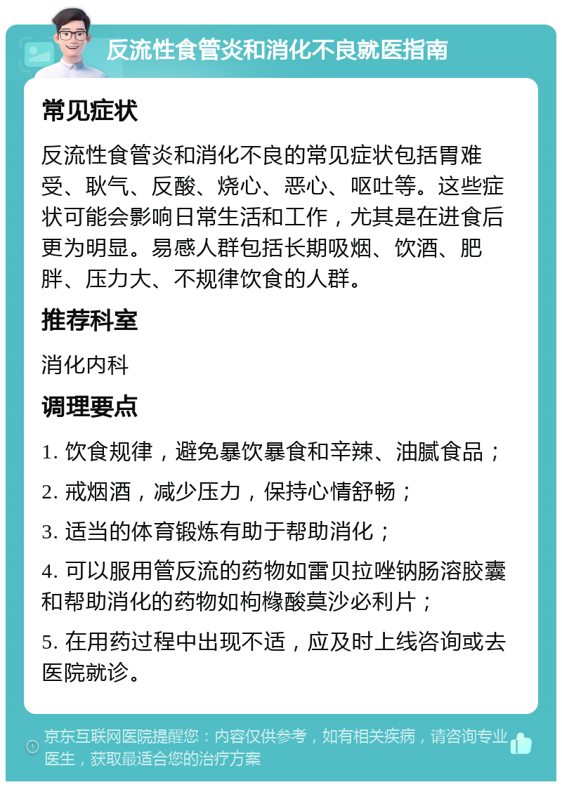 反流性食管炎和消化不良就医指南 常见症状 反流性食管炎和消化不良的常见症状包括胃难受、耿气、反酸、烧心、恶心、呕吐等。这些症状可能会影响日常生活和工作，尤其是在进食后更为明显。易感人群包括长期吸烟、饮酒、肥胖、压力大、不规律饮食的人群。 推荐科室 消化内科 调理要点 1. 饮食规律，避免暴饮暴食和辛辣、油腻食品； 2. 戒烟酒，减少压力，保持心情舒畅； 3. 适当的体育锻炼有助于帮助消化； 4. 可以服用管反流的药物如雷贝拉唑钠肠溶胶囊和帮助消化的药物如枸橼酸莫沙必利片； 5. 在用药过程中出现不适，应及时上线咨询或去医院就诊。