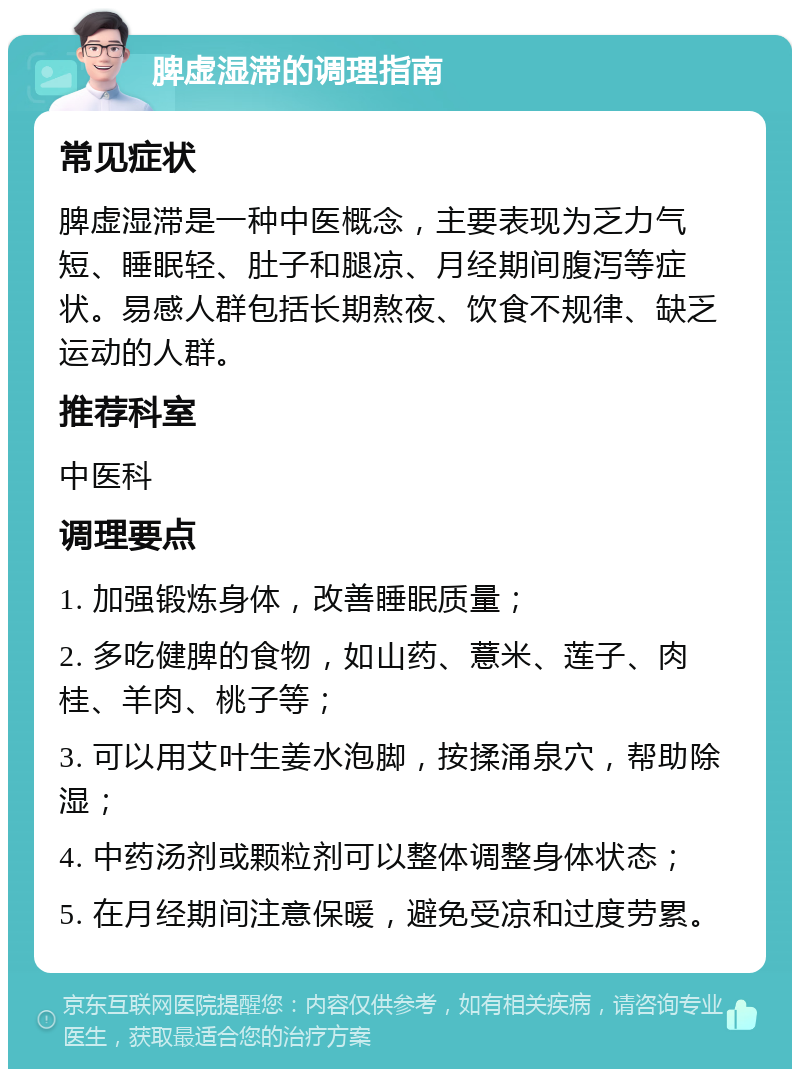 脾虚湿滞的调理指南 常见症状 脾虚湿滞是一种中医概念，主要表现为乏力气短、睡眠轻、肚子和腿凉、月经期间腹泻等症状。易感人群包括长期熬夜、饮食不规律、缺乏运动的人群。 推荐科室 中医科 调理要点 1. 加强锻炼身体，改善睡眠质量； 2. 多吃健脾的食物，如山药、薏米、莲子、肉桂、羊肉、桃子等； 3. 可以用艾叶生姜水泡脚，按揉涌泉穴，帮助除湿； 4. 中药汤剂或颗粒剂可以整体调整身体状态； 5. 在月经期间注意保暖，避免受凉和过度劳累。