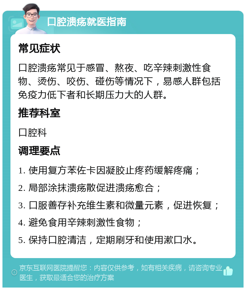 口腔溃疡就医指南 常见症状 口腔溃疡常见于感冒、熬夜、吃辛辣刺激性食物、烫伤、咬伤、碰伤等情况下，易感人群包括免疫力低下者和长期压力大的人群。 推荐科室 口腔科 调理要点 1. 使用复方苯佐卡因凝胶止疼药缓解疼痛； 2. 局部涂抹溃疡散促进溃疡愈合； 3. 口服善存补充维生素和微量元素，促进恢复； 4. 避免食用辛辣刺激性食物； 5. 保持口腔清洁，定期刷牙和使用漱口水。