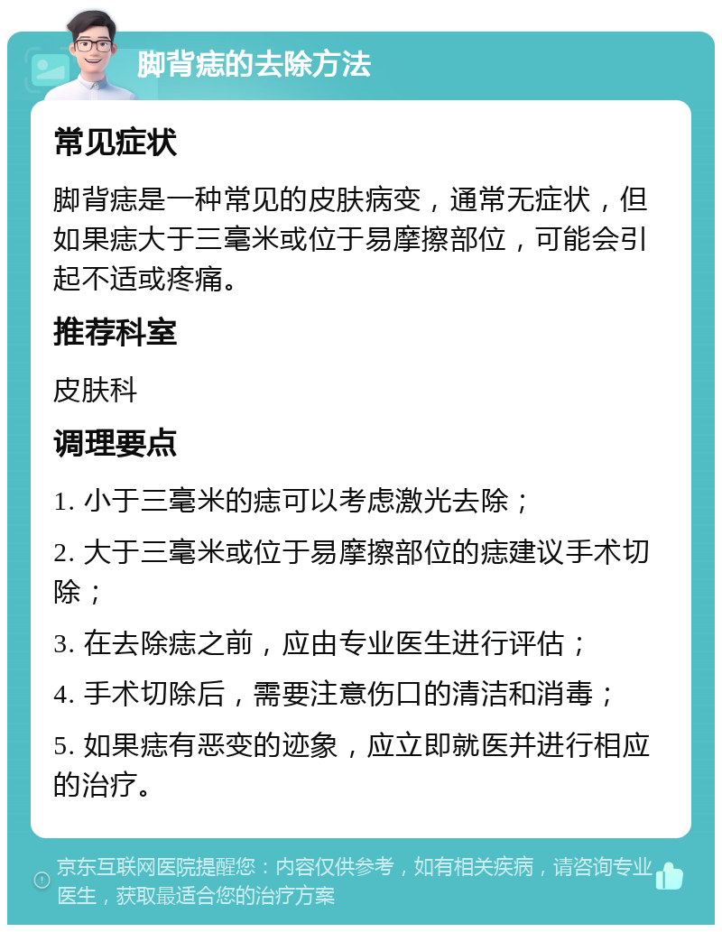 脚背痣的去除方法 常见症状 脚背痣是一种常见的皮肤病变，通常无症状，但如果痣大于三毫米或位于易摩擦部位，可能会引起不适或疼痛。 推荐科室 皮肤科 调理要点 1. 小于三毫米的痣可以考虑激光去除； 2. 大于三毫米或位于易摩擦部位的痣建议手术切除； 3. 在去除痣之前，应由专业医生进行评估； 4. 手术切除后，需要注意伤口的清洁和消毒； 5. 如果痣有恶变的迹象，应立即就医并进行相应的治疗。