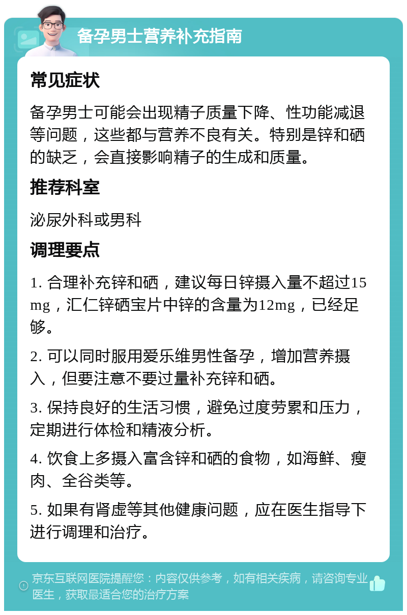 备孕男士营养补充指南 常见症状 备孕男士可能会出现精子质量下降、性功能减退等问题，这些都与营养不良有关。特别是锌和硒的缺乏，会直接影响精子的生成和质量。 推荐科室 泌尿外科或男科 调理要点 1. 合理补充锌和硒，建议每日锌摄入量不超过15mg，汇仁锌硒宝片中锌的含量为12mg，已经足够。 2. 可以同时服用爱乐维男性备孕，增加营养摄入，但要注意不要过量补充锌和硒。 3. 保持良好的生活习惯，避免过度劳累和压力，定期进行体检和精液分析。 4. 饮食上多摄入富含锌和硒的食物，如海鲜、瘦肉、全谷类等。 5. 如果有肾虚等其他健康问题，应在医生指导下进行调理和治疗。