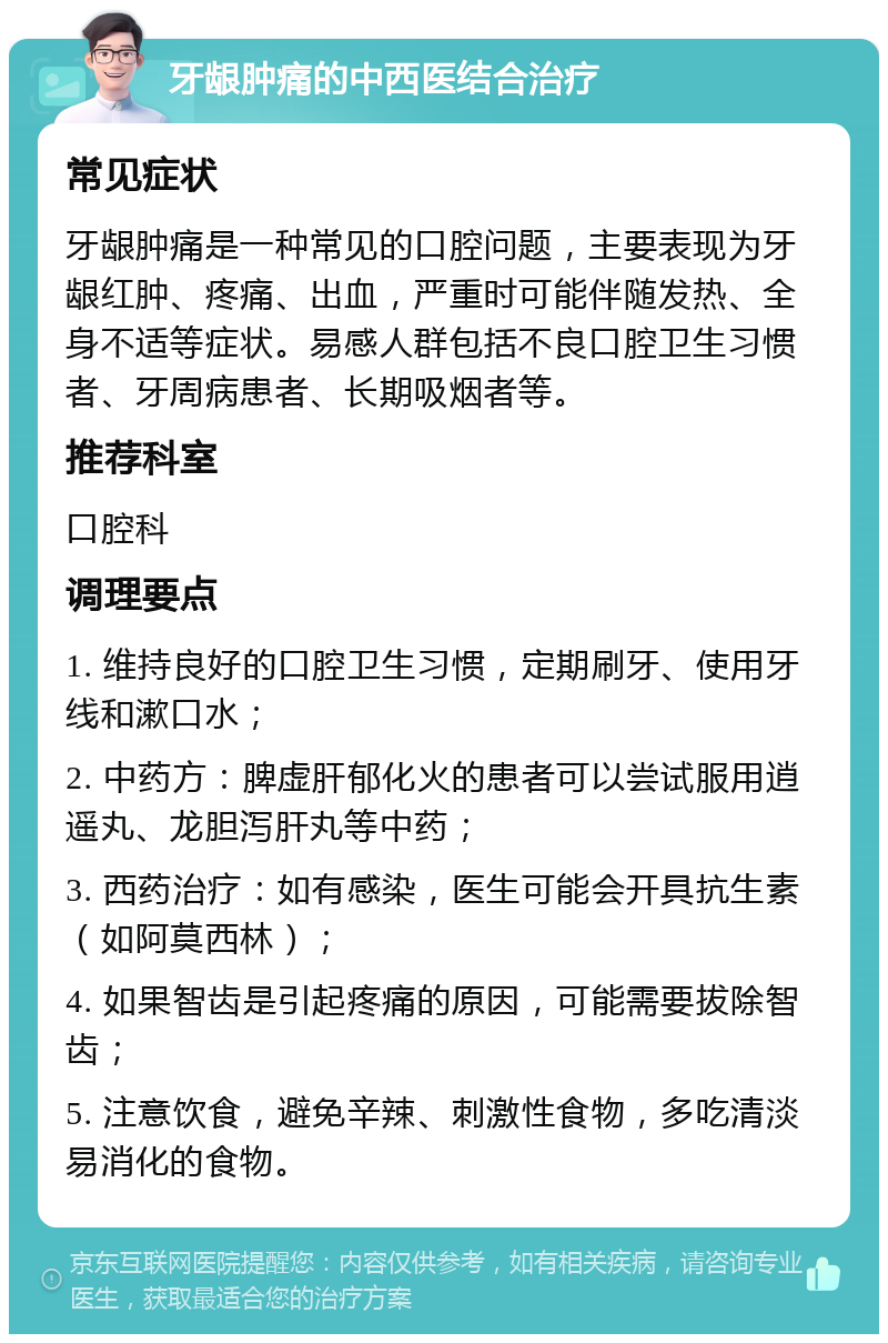 牙龈肿痛的中西医结合治疗 常见症状 牙龈肿痛是一种常见的口腔问题，主要表现为牙龈红肿、疼痛、出血，严重时可能伴随发热、全身不适等症状。易感人群包括不良口腔卫生习惯者、牙周病患者、长期吸烟者等。 推荐科室 口腔科 调理要点 1. 维持良好的口腔卫生习惯，定期刷牙、使用牙线和漱口水； 2. 中药方：脾虚肝郁化火的患者可以尝试服用逍遥丸、龙胆泻肝丸等中药； 3. 西药治疗：如有感染，医生可能会开具抗生素（如阿莫西林）； 4. 如果智齿是引起疼痛的原因，可能需要拔除智齿； 5. 注意饮食，避免辛辣、刺激性食物，多吃清淡易消化的食物。