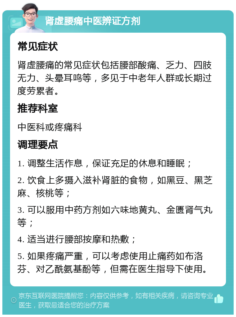 肾虚腰痛中医辨证方剂 常见症状 肾虚腰痛的常见症状包括腰部酸痛、乏力、四肢无力、头晕耳鸣等，多见于中老年人群或长期过度劳累者。 推荐科室 中医科或疼痛科 调理要点 1. 调整生活作息，保证充足的休息和睡眠； 2. 饮食上多摄入滋补肾脏的食物，如黑豆、黑芝麻、核桃等； 3. 可以服用中药方剂如六味地黄丸、金匮肾气丸等； 4. 适当进行腰部按摩和热敷； 5. 如果疼痛严重，可以考虑使用止痛药如布洛芬、对乙酰氨基酚等，但需在医生指导下使用。