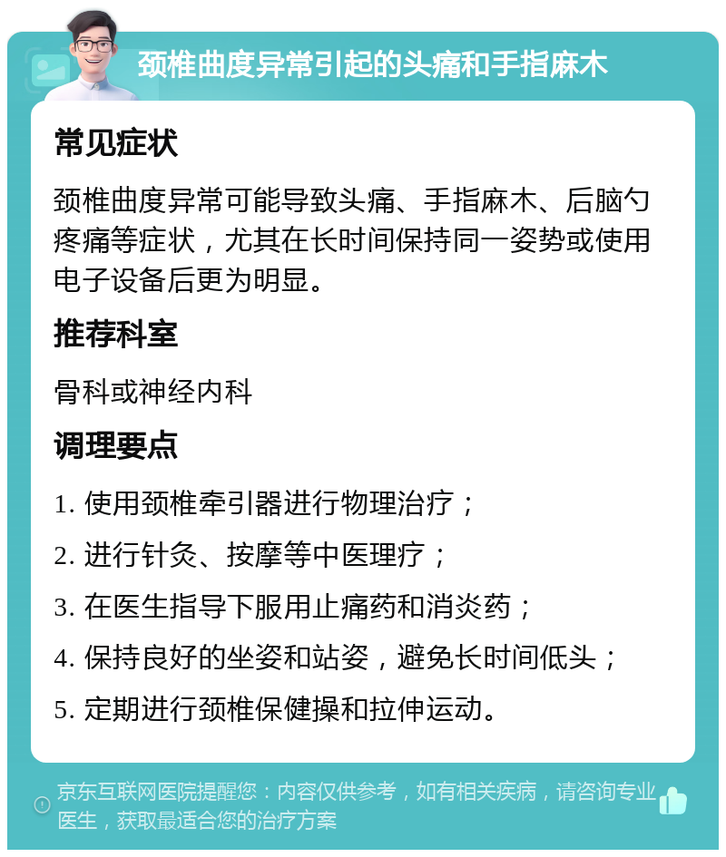 颈椎曲度异常引起的头痛和手指麻木 常见症状 颈椎曲度异常可能导致头痛、手指麻木、后脑勺疼痛等症状，尤其在长时间保持同一姿势或使用电子设备后更为明显。 推荐科室 骨科或神经内科 调理要点 1. 使用颈椎牵引器进行物理治疗； 2. 进行针灸、按摩等中医理疗； 3. 在医生指导下服用止痛药和消炎药； 4. 保持良好的坐姿和站姿，避免长时间低头； 5. 定期进行颈椎保健操和拉伸运动。