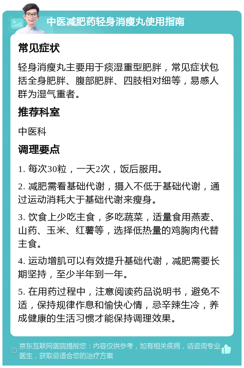 中医减肥药轻身消瘦丸使用指南 常见症状 轻身消瘦丸主要用于痰湿重型肥胖，常见症状包括全身肥胖、腹部肥胖、四肢相对细等，易感人群为湿气重者。 推荐科室 中医科 调理要点 1. 每次30粒，一天2次，饭后服用。 2. 减肥需看基础代谢，摄入不低于基础代谢，通过运动消耗大于基础代谢来瘦身。 3. 饮食上少吃主食，多吃蔬菜，适量食用燕麦、山药、玉米、红薯等，选择低热量的鸡胸肉代替主食。 4. 运动增肌可以有效提升基础代谢，减肥需要长期坚持，至少半年到一年。 5. 在用药过程中，注意阅读药品说明书，避免不适，保持规律作息和愉快心情，忌辛辣生冷，养成健康的生活习惯才能保持调理效果。