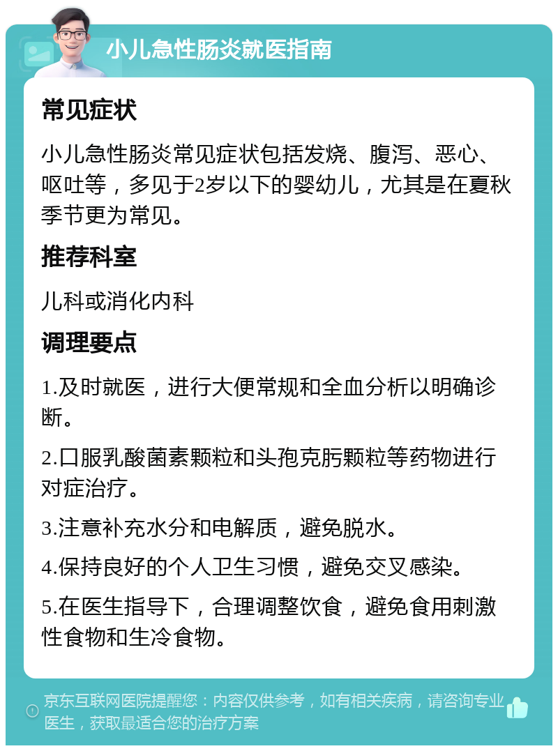 小儿急性肠炎就医指南 常见症状 小儿急性肠炎常见症状包括发烧、腹泻、恶心、呕吐等，多见于2岁以下的婴幼儿，尤其是在夏秋季节更为常见。 推荐科室 儿科或消化内科 调理要点 1.及时就医，进行大便常规和全血分析以明确诊断。 2.口服乳酸菌素颗粒和头孢克肟颗粒等药物进行对症治疗。 3.注意补充水分和电解质，避免脱水。 4.保持良好的个人卫生习惯，避免交叉感染。 5.在医生指导下，合理调整饮食，避免食用刺激性食物和生冷食物。