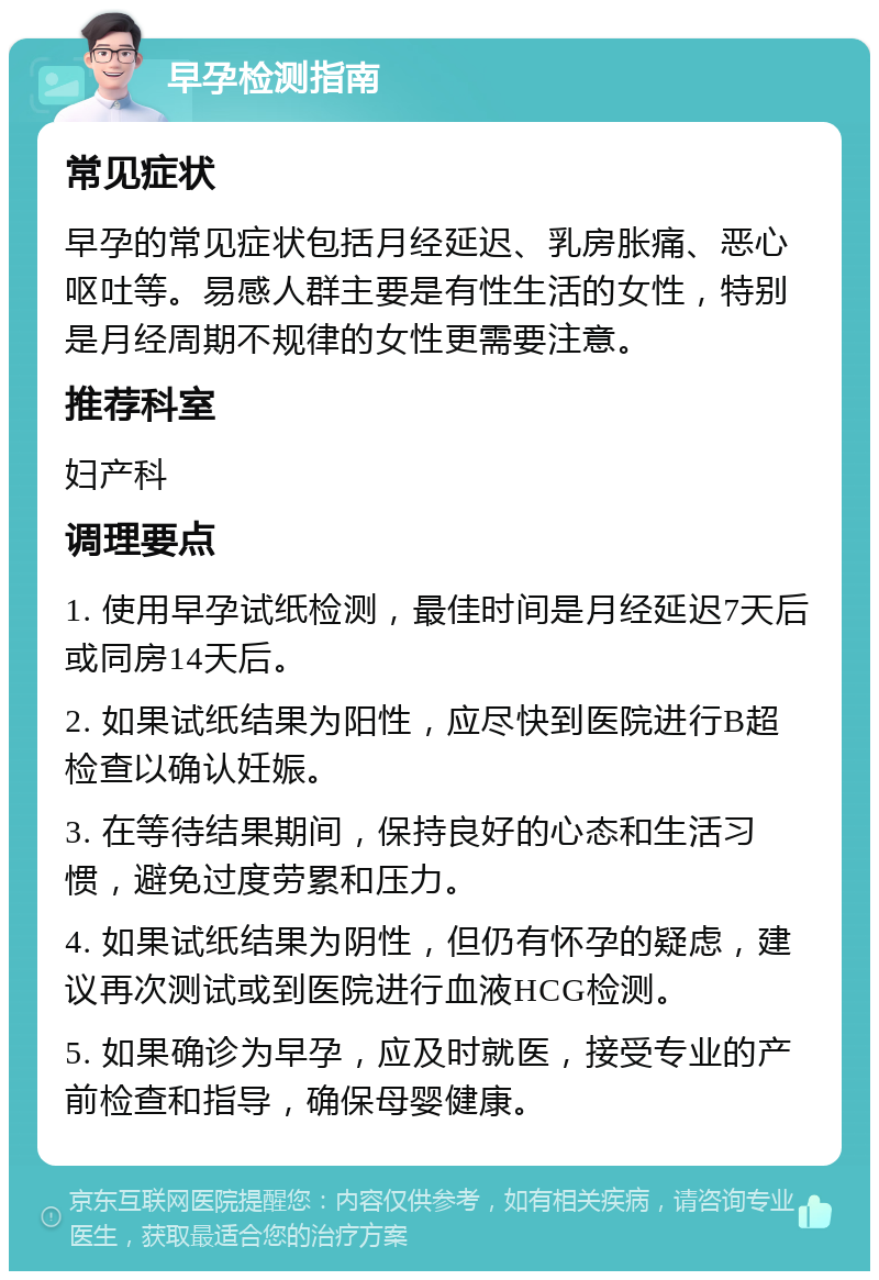 早孕检测指南 常见症状 早孕的常见症状包括月经延迟、乳房胀痛、恶心呕吐等。易感人群主要是有性生活的女性，特别是月经周期不规律的女性更需要注意。 推荐科室 妇产科 调理要点 1. 使用早孕试纸检测，最佳时间是月经延迟7天后或同房14天后。 2. 如果试纸结果为阳性，应尽快到医院进行B超检查以确认妊娠。 3. 在等待结果期间，保持良好的心态和生活习惯，避免过度劳累和压力。 4. 如果试纸结果为阴性，但仍有怀孕的疑虑，建议再次测试或到医院进行血液HCG检测。 5. 如果确诊为早孕，应及时就医，接受专业的产前检查和指导，确保母婴健康。