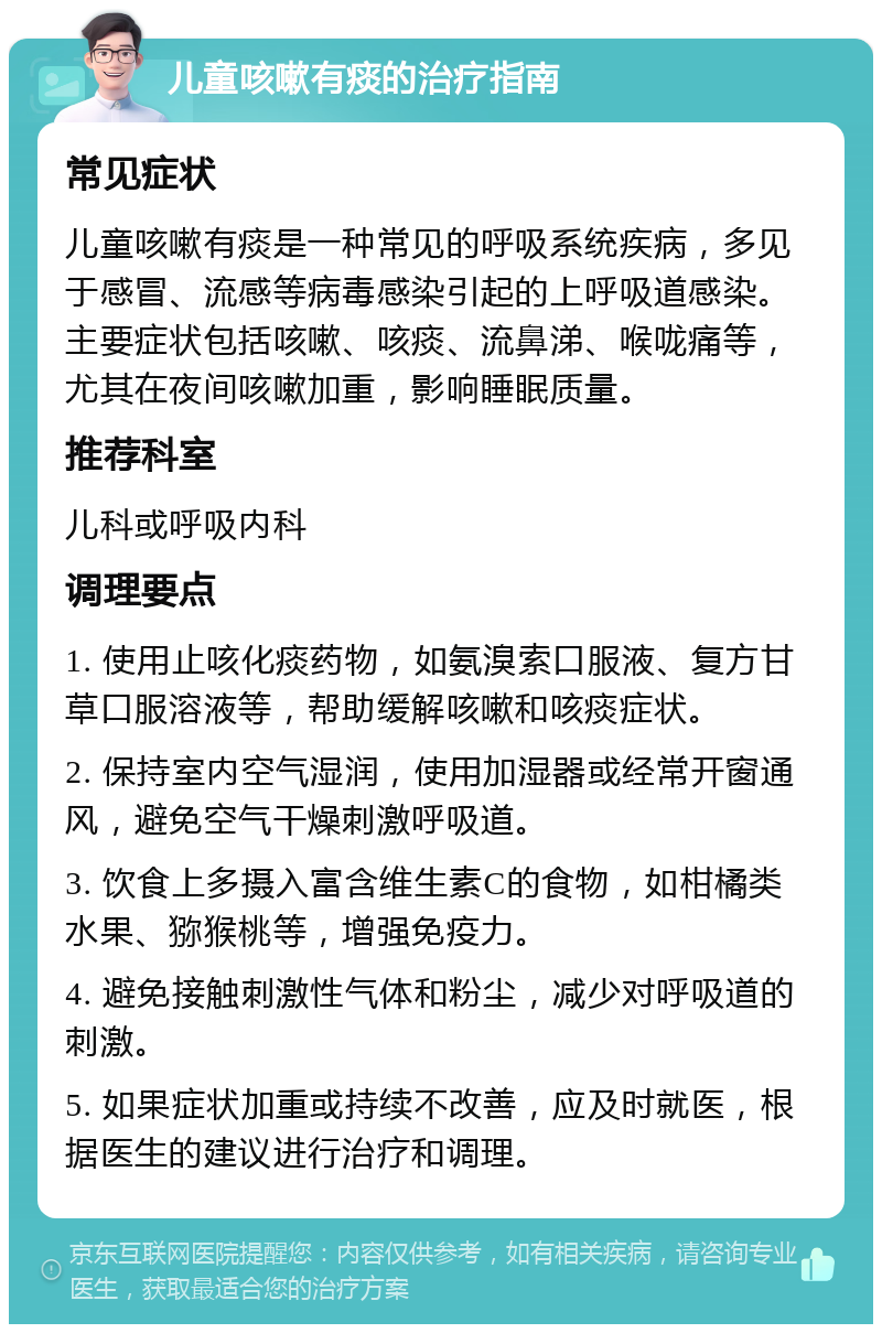 儿童咳嗽有痰的治疗指南 常见症状 儿童咳嗽有痰是一种常见的呼吸系统疾病，多见于感冒、流感等病毒感染引起的上呼吸道感染。主要症状包括咳嗽、咳痰、流鼻涕、喉咙痛等，尤其在夜间咳嗽加重，影响睡眠质量。 推荐科室 儿科或呼吸内科 调理要点 1. 使用止咳化痰药物，如氨溴索口服液、复方甘草口服溶液等，帮助缓解咳嗽和咳痰症状。 2. 保持室内空气湿润，使用加湿器或经常开窗通风，避免空气干燥刺激呼吸道。 3. 饮食上多摄入富含维生素C的食物，如柑橘类水果、猕猴桃等，增强免疫力。 4. 避免接触刺激性气体和粉尘，减少对呼吸道的刺激。 5. 如果症状加重或持续不改善，应及时就医，根据医生的建议进行治疗和调理。