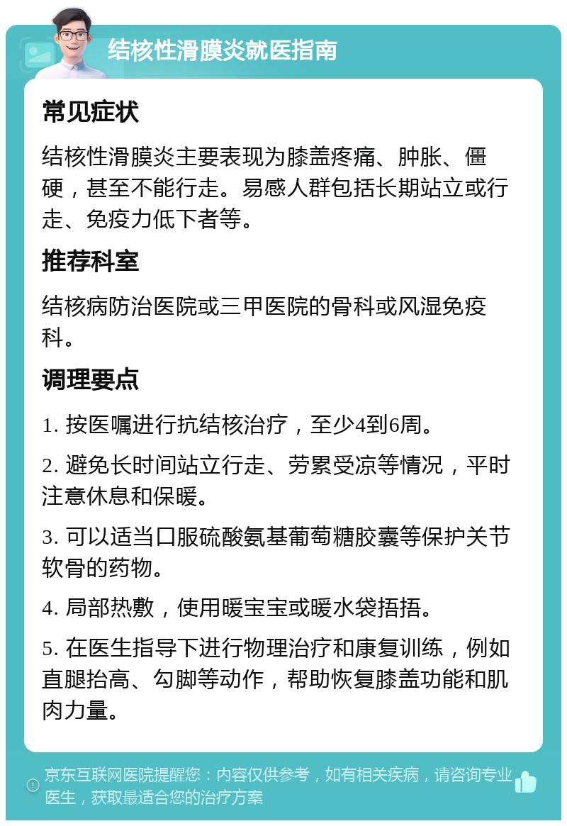 结核性滑膜炎就医指南 常见症状 结核性滑膜炎主要表现为膝盖疼痛、肿胀、僵硬，甚至不能行走。易感人群包括长期站立或行走、免疫力低下者等。 推荐科室 结核病防治医院或三甲医院的骨科或风湿免疫科。 调理要点 1. 按医嘱进行抗结核治疗，至少4到6周。 2. 避免长时间站立行走、劳累受凉等情况，平时注意休息和保暖。 3. 可以适当口服硫酸氨基葡萄糖胶囊等保护关节软骨的药物。 4. 局部热敷，使用暖宝宝或暖水袋捂捂。 5. 在医生指导下进行物理治疗和康复训练，例如直腿抬高、勾脚等动作，帮助恢复膝盖功能和肌肉力量。