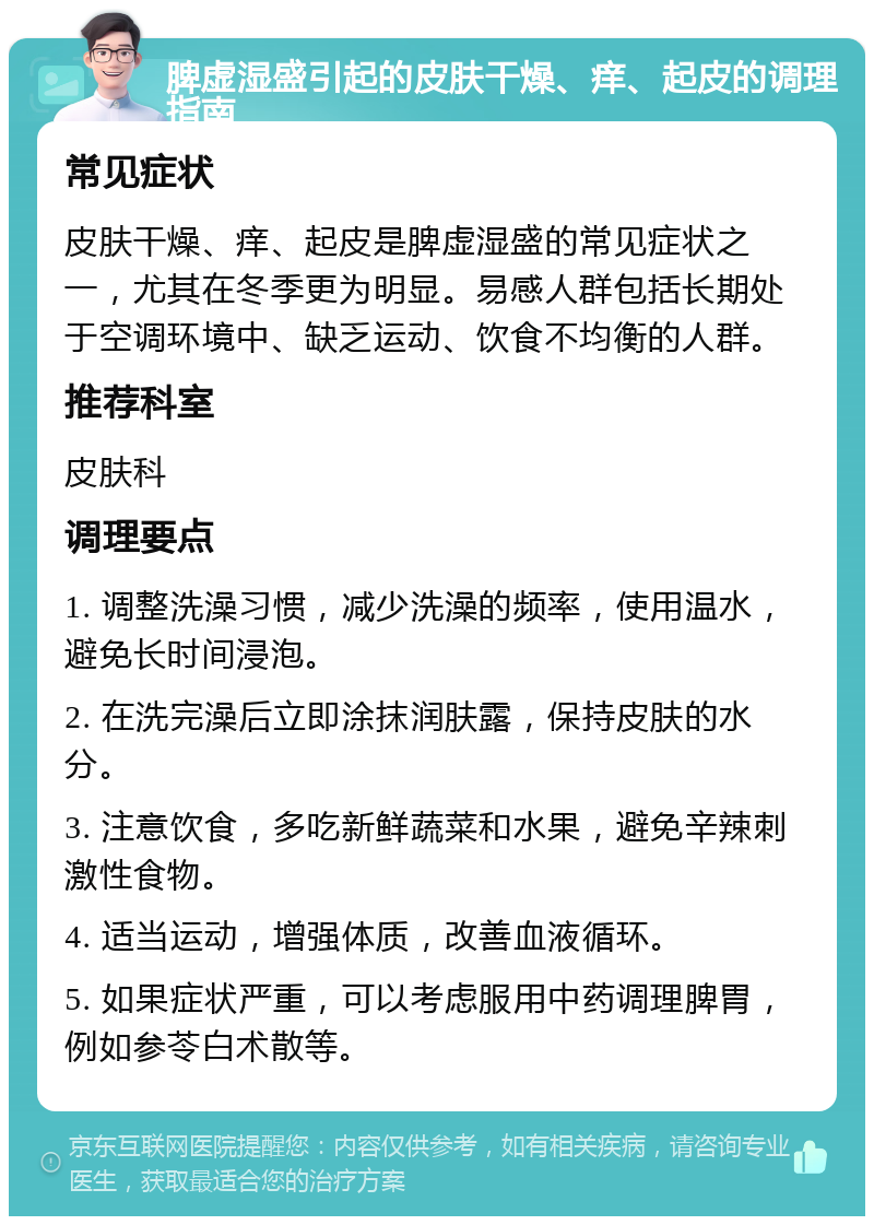 脾虚湿盛引起的皮肤干燥、痒、起皮的调理指南 常见症状 皮肤干燥、痒、起皮是脾虚湿盛的常见症状之一，尤其在冬季更为明显。易感人群包括长期处于空调环境中、缺乏运动、饮食不均衡的人群。 推荐科室 皮肤科 调理要点 1. 调整洗澡习惯，减少洗澡的频率，使用温水，避免长时间浸泡。 2. 在洗完澡后立即涂抹润肤露，保持皮肤的水分。 3. 注意饮食，多吃新鲜蔬菜和水果，避免辛辣刺激性食物。 4. 适当运动，增强体质，改善血液循环。 5. 如果症状严重，可以考虑服用中药调理脾胃，例如参苓白术散等。