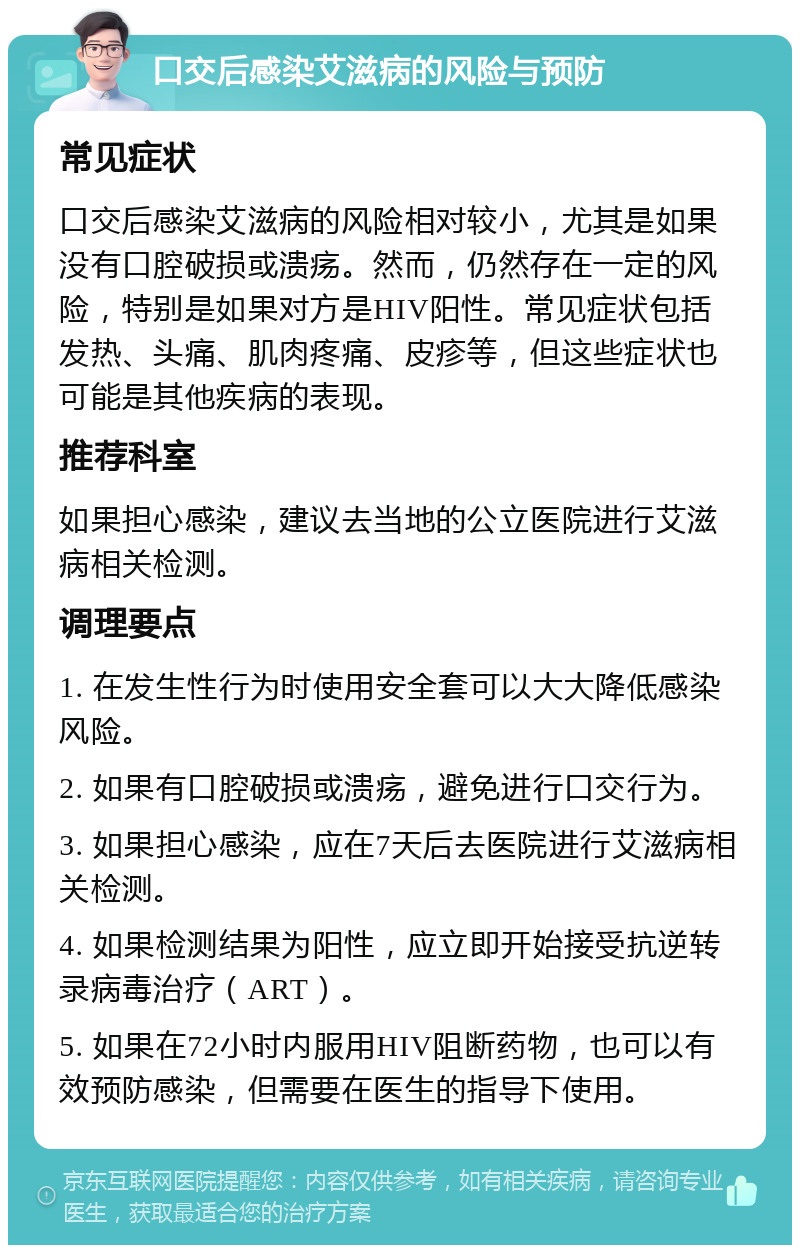 口交后感染艾滋病的风险与预防 常见症状 口交后感染艾滋病的风险相对较小，尤其是如果没有口腔破损或溃疡。然而，仍然存在一定的风险，特别是如果对方是HIV阳性。常见症状包括发热、头痛、肌肉疼痛、皮疹等，但这些症状也可能是其他疾病的表现。 推荐科室 如果担心感染，建议去当地的公立医院进行艾滋病相关检测。 调理要点 1. 在发生性行为时使用安全套可以大大降低感染风险。 2. 如果有口腔破损或溃疡，避免进行口交行为。 3. 如果担心感染，应在7天后去医院进行艾滋病相关检测。 4. 如果检测结果为阳性，应立即开始接受抗逆转录病毒治疗（ART）。 5. 如果在72小时内服用HIV阻断药物，也可以有效预防感染，但需要在医生的指导下使用。