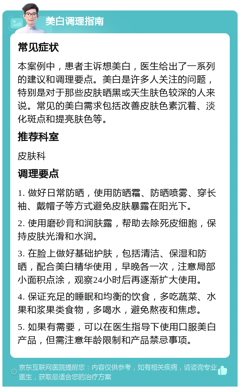 美白调理指南 常见症状 本案例中，患者主诉想美白，医生给出了一系列的建议和调理要点。美白是许多人关注的问题，特别是对于那些皮肤晒黑或天生肤色较深的人来说。常见的美白需求包括改善皮肤色素沉着、淡化斑点和提亮肤色等。 推荐科室 皮肤科 调理要点 1. 做好日常防晒，使用防晒霜、防晒喷雾、穿长袖、戴帽子等方式避免皮肤暴露在阳光下。 2. 使用磨砂膏和润肤露，帮助去除死皮细胞，保持皮肤光滑和水润。 3. 在脸上做好基础护肤，包括清洁、保湿和防晒，配合美白精华使用，早晚各一次，注意局部小面积点涂，观察24小时后再逐渐扩大使用。 4. 保证充足的睡眠和均衡的饮食，多吃蔬菜、水果和浆果类食物，多喝水，避免熬夜和焦虑。 5. 如果有需要，可以在医生指导下使用口服美白产品，但需注意年龄限制和产品禁忌事项。