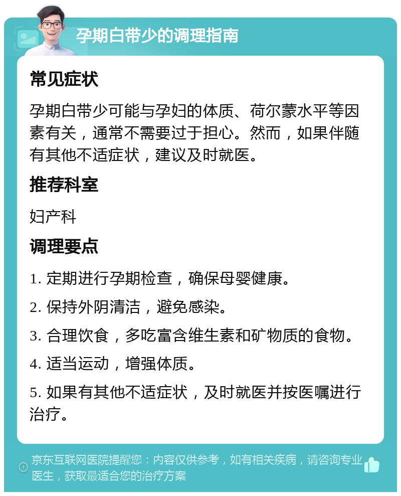 孕期白带少的调理指南 常见症状 孕期白带少可能与孕妇的体质、荷尔蒙水平等因素有关，通常不需要过于担心。然而，如果伴随有其他不适症状，建议及时就医。 推荐科室 妇产科 调理要点 1. 定期进行孕期检查，确保母婴健康。 2. 保持外阴清洁，避免感染。 3. 合理饮食，多吃富含维生素和矿物质的食物。 4. 适当运动，增强体质。 5. 如果有其他不适症状，及时就医并按医嘱进行治疗。