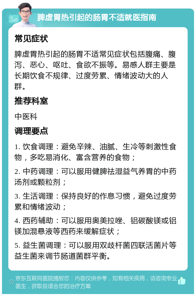 脾虚胃热引起的肠胃不适就医指南 常见症状 脾虚胃热引起的肠胃不适常见症状包括腹痛、腹泻、恶心、呕吐、食欲不振等。易感人群主要是长期饮食不规律、过度劳累、情绪波动大的人群。 推荐科室 中医科 调理要点 1. 饮食调理：避免辛辣、油腻、生冷等刺激性食物，多吃易消化、富含营养的食物； 2. 中药调理：可以服用健脾祛湿益气养胃的中药汤剂或颗粒剂； 3. 生活调理：保持良好的作息习惯，避免过度劳累和情绪波动； 4. 西药辅助：可以服用奥美拉唑、铝碳酸镁或铝镁加混悬液等西药来缓解症状； 5. 益生菌调理：可以服用双歧杆菌四联活菌片等益生菌来调节肠道菌群平衡。