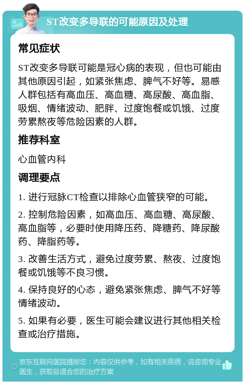 ST改变多导联的可能原因及处理 常见症状 ST改变多导联可能是冠心病的表现，但也可能由其他原因引起，如紧张焦虑、脾气不好等。易感人群包括有高血压、高血糖、高尿酸、高血脂、吸烟、情绪波动、肥胖、过度饱餐或饥饿、过度劳累熬夜等危险因素的人群。 推荐科室 心血管内科 调理要点 1. 进行冠脉CT检查以排除心血管狭窄的可能。 2. 控制危险因素，如高血压、高血糖、高尿酸、高血脂等，必要时使用降压药、降糖药、降尿酸药、降脂药等。 3. 改善生活方式，避免过度劳累、熬夜、过度饱餐或饥饿等不良习惯。 4. 保持良好的心态，避免紧张焦虑、脾气不好等情绪波动。 5. 如果有必要，医生可能会建议进行其他相关检查或治疗措施。